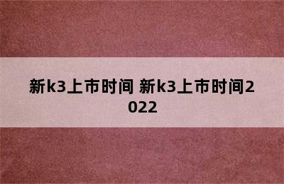 新k3上市时间 新k3上市时间2022